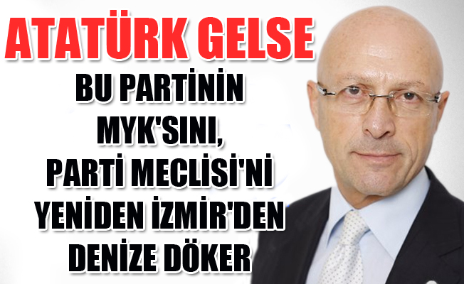 Atatürk gelse, bu partinin MYK'sını, Parti Meclisi'ni İzmir'den denize döker