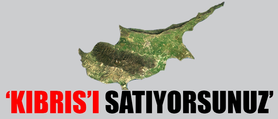 'Kıbrıs'ı satıyorsunuz'