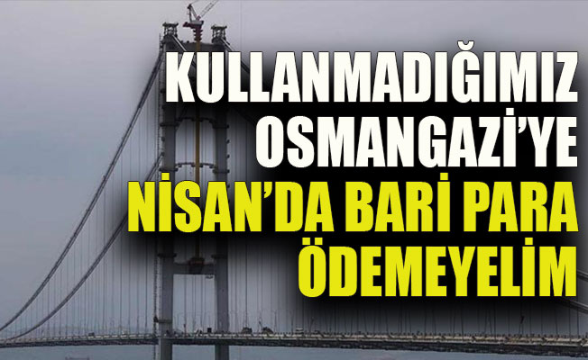 Kullanmadığımız Osmangazi’ye Nisan’da bari para ödemeyelim