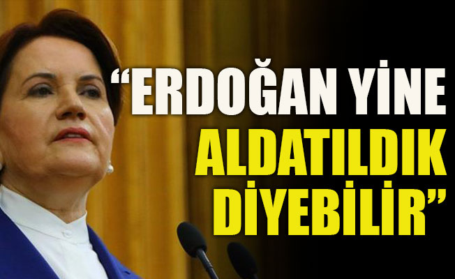 Akşener: Erdoğan yine aldatıldık diyebilir