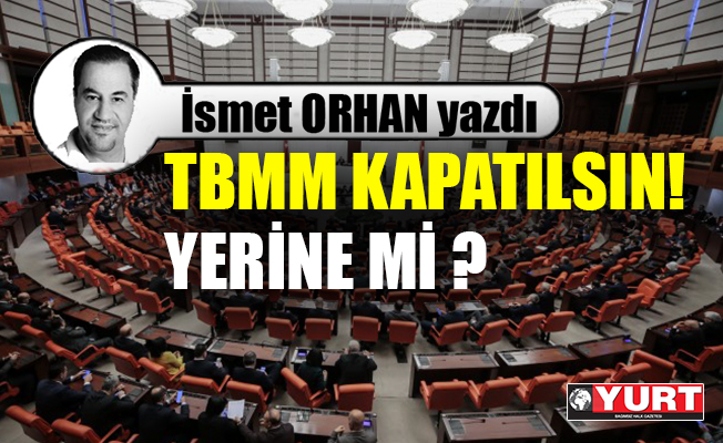 TBMM kapatılsın !... Yerine mi?