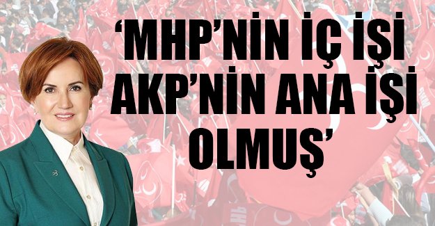 Meral Akşener: MHP'nin iç işi AKP'nin Ana işi oldu