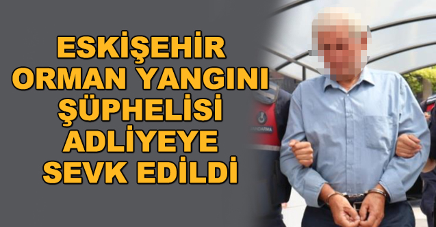 Eskişehir'deki orman yangını... Şüpheli adliyeye sevk edildi