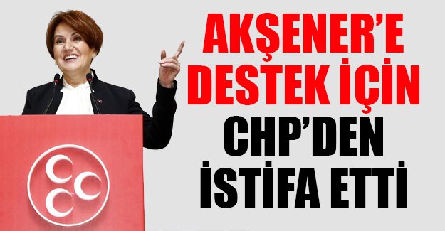 Meral Akşener'e destek için 2 yıl il başkanlığı yaptığı CHP'den istifa etti