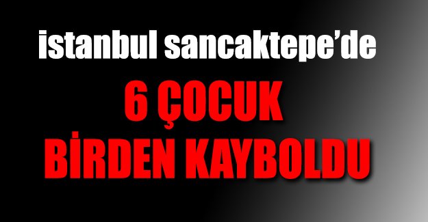 Sancaktepe'de 3'ü kız 6 çocuk kayıp