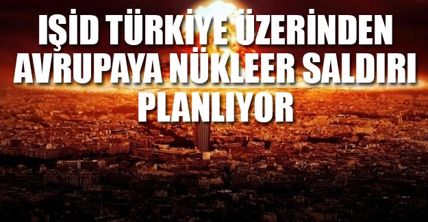 IŞİD, Türkiye üzerinden Avrupa'ya nükleer saldırı planlıyor!