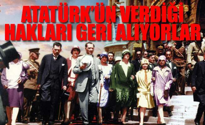 Atatürk’ün kadına verdiği haklar kadınların ellerinden alınıyor