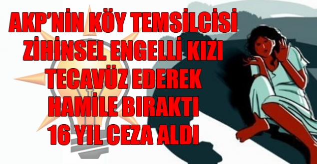 AKP'nin köy temsilcisi zihinsel engelli kıza tecevüz ederek hamile bıraktı, 16 yıl ceza aldı