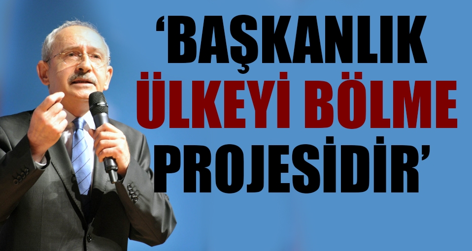 Kılıçdaroğlu: Başkanlık ülkeyi bölme projesidir