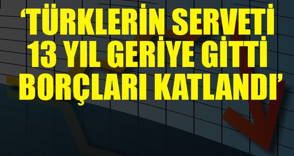 'Türklerin serveti 13 yıl geriye gitti, borçları katlandı'